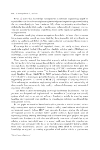 Cruz [2] notes that knowledge management in software engineering might be
exploited to capture software engineering knowledge and experience produced during
the execution of projects. Even if software diﬀers from one project to another there is
still similar knowledge that can be reused in order to fasten the development process.
This can assist in the avoidance of problems based on the experience gathered inside
an organization.
Companies developing information systems have failed to learn eﬀective means
for problem solving to such an extent that they have learned to fail, according to an
article by Lyytinen and Robey [3]. One suggested mean to overcome this problem is
an increased focus on knowledge management.
Knowledge has to be collected, organized, stored, and easily retrieved when it
needs to be applied. Probst [4] has well described the building blocks of KM systems:
identiﬁcation, acquisition, development, distribution, preservation, and use of
knowledge. Many knowledge problems occur because organizations neglect one or
more of these building blocks.
More recently, research has shown that semantic web technologies can provide
the driving force to better manage knowledge in software development activities ÀÀÀ
ontology-based knowledge management in software development. Since 2005 the
Semantic Web Enabled Software Engineering (SWESE) conference takes place
every year with promising results. The Semantic Web Best Practice and Deploy-
ment Working Group (SWBPD) in W3C included a Software Engineering Task
Force (SETF) to investigate potential beneﬁts of applying semantics in software
engineering processes. As noted by SETF [5], advantages of applying Semantic
Web technologies to software engineering include reusability and extensibility of
data models, improvements in data quality, enhanced discovery, and automated
execution of workﬂows.
Thus, there is a need for managing knowledge in software development. For this
purpose, we designed and implemented the KnowBench (knowledge workbench)
system which strives to support software developers mainly in resolving error
handling and component reuse problems by providing an ontology-based knowledge
management system.
In this paper we describe KnowBench which provides a semantic-based knowl-
edge management system integrated inside a widely used software development
environment namely Eclipse IDEa
that supports developers during the software
development process to produce better quality software. KnowBench aims at
exploiting already existing knowledge and experience from past projects and give
incentives to developers to articulate and eﬃciently reuse code or knowledge about
solving problems that might have been already addressed inside the organization.
Developers are not hindered to do so, as KnowBench is completely integrated into
their daily development process thus avoiding extra eﬀort to document tacit
knowledge as opposed to existing approaches which realize this in a postmortem
a http://www.eclipse.org/
694 D. Panagiotou & G. Mentzas
 