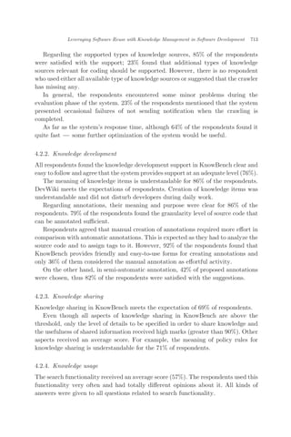 Regarding the supported types of knowledge sources, 85% of the respondents
were satisﬁed with the support; 23% found that additional types of knowledge
sources relevant for coding should be supported. However, there is no respondent
who used either all available type of knowledge sources or suggested that the crawler
has missing any.
In general, the respondents encountered some minor problems during the
evaluation phase of the system. 23% of the respondents mentioned that the system
presented occasional failures of not sending notiﬁcation when the crawling is
completed.
As far as the system’s response time, although 64% of the respondents found it
quite fast ÀÀÀ some further optimization of the system would be useful.
4.2.2. Knowledge development
All respondents found the knowledge development support in KnowBench clear and
easy to follow and agree that the system provides support at an adequate level (76%).
The meaning of knowledge items is understandable for 86% of the respondents.
DevWiki meets the expectations of respondents. Creation of knowledge items was
understandable and did not disturb developers during daily work.
Regarding annotations, their meaning and purpose were clear for 86% of the
respondents. 79% of the respondents found the granularity level of source code that
can be annotated suﬃcient.
Respondents agreed that manual creation of annotations required more eﬀort in
comparison with automatic annotations. This is expected as they had to analyze the
source code and to assign tags to it. However, 92% of the respondents found that
KnowBench provides friendly and easy-to-use forms for creating annotations and
only 36% of them considered the manual annotation as eﬀortful activity.
On the other hand, in semi-automatic annotation, 42% of proposed annotations
were chosen, thus 82% of the respondents were satisﬁed with the suggestions.
4.2.3. Knowledge sharing
Knowledge sharing in KnowBench meets the expectation of 69% of respondents.
Even though all aspects of knowledge sharing in KnowBench are above the
threshold, only the level of details to be speciﬁed in order to share knowledge and
the usefulness of shared information received high marks (greater than 90%). Other
aspects received an average score. For example, the meaning of policy rules for
knowledge sharing is understandable for the 71% of respondents.
4.2.4. Knowledge usage
The search functionality received an average score (57%). The respondents used this
functionality very often and had totally diﬀerent opinions about it. All kinds of
answers were given to all questions related to search functionality.
Leveraging Software Reuse with Knowledge Management in Software Development 713
 