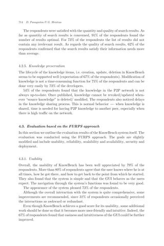 The respondents were satisﬁed with the quantity and quality of search results. As
far as quantity of search results is concerned, 91% of the respondents found the
number of results optimal. For 73% of the respondents the list of results did not
contain any irrelevant result. As regards the quality of search results, 62% of the
respondents conﬁrmed that the search results satisfy their information needs more
than average.
4.2.5. Knowledge preservation
The lifecycle of the knowledge items, i.e. creation, update, deletion in KnowBench
seems to be supported well (expectation of 67% of the respondents). Modiﬁcation of
knowledge is not a time-consuming function for 75% of the respondents and can be
done very easily by 73% of the developers.
54% of the respondents found that the knowledge in the P2P network is not
always up-to-date. Once published, knowledge cannot be revoked/updated when-
ever source knowledge" is deleted/ modiﬁed. The respondents also noticed delays
in the knowledge sharing process. This is normal behavior ÀÀÀ when knowledge is
shared, time is needed for having P2P knowledge to another peer, especially when
there is high traﬃc on the network.
4.3. Evaluation based on the FURPS approach
In this section we outline the evaluation results of the KnowBench system itself. The
evaluation was conducted using the FURPS approach. The goals are slightly
modiﬁed and include usability, reliability, scalability and availability, security and
deployment.
4.3.1. Usability
Overall, the usability of KnowBench has been well appreciated by 79% of the
respondents. More than 80% of respondents agree that the user knows where he is at
all times, how he got there, and how to get back to the point from which he started.
They also found that the system is simple and that the GUI behaves as the users
expect. The navigation through the system’s functions was found to be very good.
The appearance of the system pleased 73% of the respondents.
Although the overall interaction with the system is quite comprehensive, some
improvements are recommended, since 31% of respondents occasionally perceived
the interactions as awkward or redundant.
Even though KnowBench achieves a good score for its usability, some additional
work should be done so that it becomes more user-friendly and intuitive. Indeed, the
67% of respondents found that easiness and intuitiveness of the GUI could be further
improved.
714 D. Panagiotou & G. Mentzas
 