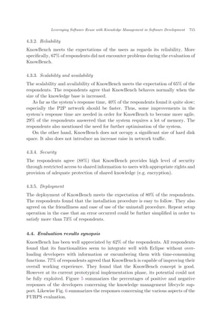 4.3.2. Reliability
KnowBench meets the expectations of the users as regards its reliability. More
speciﬁcally, 67% of respondents did not encounter problems during the evaluation of
KnowBench.
4.3.3. Scalability and availability
The scalability and availability of KnowBench meets the expectation of 65% of the
respondents. The respondents agree that KnowBench behaves normally when the
size of the knowledge base is increased.
As far as the system’s response time, 40% of the respondents found it quite slow;
especially the P2P network should be faster. Thus, some improvements in the
system’s response time are needed in order for KnowBench to become more agile.
29% of the respondents answered that the system requires a lot of memory. The
respondents also mentioned the need for further optimisation of the system.
On the other hand, KnowBench does not occupy a signiﬁcant size of hard disk
space. It also does not introduce an increase raise in network traﬃc.
4.3.4. Security
The respondents agree (88%) that KnowBench provides high level of security
through restricted access to shared information to users with appropriate rights and
provision of adequate protection of shared knowledge (e.g. encryption).
4.3.5. Deployment
The deployment of KnowBench meets the expectation of 80% of the respondents.
The respondents found that the installation procedure is easy to follow. They also
agreed on the friendliness and ease of use of the uninstall procedure. Repeat setup
operation in the case that an error occurred could be further simpliﬁed in order to
satisfy more than 73% of respondents.
4.4. Evaluation results synopsis
KnowBench has been well appreciated by 62% of the respondents. All respondents
found that its functionalities seem to integrate well with Eclipse without over-
loading developers with information or encumbering them with time-consuming
functions. 77% of respondents agreed that KnowBench is capable of improving their
overall working experience. They found that the KnowBench concept is good.
However at its current prototypical implementation phase, its potential could not
be fully exploited. Figure 5 summarizes the percentages of positive and negative
responses of the developers concerning the knowledge management lifecycle sup-
port. Likewise Fig. 6 summarizes the responses concerning the various aspects of the
FURPS evaluation.
Leveraging Software Reuse with Knowledge Management in Software Development 715
 