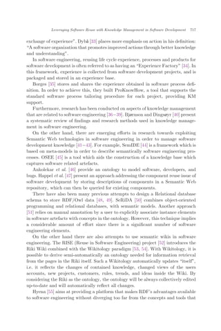 exchange of experience". Dybå [33] places more emphasis on action in his deﬁnition:
A software organization that promotes improved actions through better knowledge
and understanding".
In software engineering, reusing life cycle experience, processes and products for
software development is often referred to as having an Experience Factory" [34]. In
this framework, experience is collected from software development projects, and is
packaged and stored in an experience base.
Borges [35] stores and shares the experience obtained in software process deﬁ-
nition. In order to achieve this, they built ProKnowHow, a tool that supports the
standard software process tailoring procedure for each project, providing KM
support.
Furthermore, research has been conducted on aspects of knowledge management
that are related to software engineering [36À39]. Bjørnson and Dingsøyr [40] present
a systematic review of ﬁndings and research methods used in knowledge manage-
ment in software engineering.
On the other hand, there are emerging eﬀorts in research towards exploiting
Semantic Web technologies in software engineering in order to manage software
development knowledge [41À43]. For example, SemIDE [44] is a framework which is
based on meta-models in order to describe semantically software engineering pro-
cesses. OSEE [45] is a tool which aids the construction of a knowledge base which
captures software related artefacts.
Ankolekar et al. [46] provide an ontology to model software, developers, and
bugs. Happel et al. [47] present an approach addressing the component reuse issue of
software development by storing descriptions of components in a Semantic Web
repository, which can then be queried for existing components.
There have also been many previous attempts to design a Relational database
schema to store RDF/Owl data [48, 49]. SeRiDA [50] combines object-oriented
programming and relational databases, with semantic models. Another approach
[51] relies on manual annotation by a user to explicitly associate instance elements
in software artefacts with concepts in the ontology. However, this technique implies
a considerable amount of eﬀort since there is a signiﬁcant number of software
engineering elements.
On the other hand there are also attempts to use semantic wikis in software
engineering. The RISE (Reuse in Software Engineering) project [52] introduces the
Riki Wiki combined with the Wikitology paradigm [53, 54]. With Wikitology, it is
possible to derive semi-automatically an ontology needed for information retrieval
from the pages in the Riki itself. Such a Wikitology automatically updates itself",
i.e. it reﬂects the changes of contained knowledge, changed views of the users
accounts, new projects, customers, rules, trends, and ideas inside the Wiki. By
considering the Riki as the ontology, the ontology will be always collectively edited
up-to-date and will automatically reﬂect all changes.
Hyena [55] aims at providing a platform that makes RDF’s advantages available
to software engineering without diverging too far from the concepts and tools that
Leveraging Software Reuse with Knowledge Management in Software Development 717
 