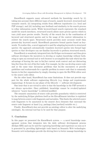 KnowBench supports many advanced methods for knowledge search by (i)
taking into account three diﬀerent types of search, namely keyword, structured and
semantic search; (ii) integrating results from diﬀerent repositories (i.e. local and
P2P storage); and (iii) including user feedback and similarity in the search process
to reﬁne information needs. While keyword-based search represents the standard
model for search interfaces, structured search allows more precise queries which in
turn yield more precise results. Novelty of the search lies in the combination of
keyword and structured queries and in the usage of the context information to
restrict the search space. Structured search provides more accurate result than
present-day keyword search. KnowBench generates formal queries based on key-
words. To realize this, a novel approach is used for adapting keywords to structured
queries: the approach automatically translates keyword queries into formal logic
queries so that developers can use familiar keywords to perform structured search.
KnowBench is seamlessly integrated into the Eclipse environment and thus gives
software developers the incentives to develop or explore knowledge without both-
ering to open an external tool or web browser to accomplish this task which has the
advantage of leaving the user in his/her current work context and not distracting
him/her from the rest of his/her tasks. For example, he/she can develop source code
and at the same time document problems that he/she encounters or provide
guidelines and workarounds for a speciﬁc problem in source code that is commonly
known to his/her organization by simply choosing to open the DevWiki editor next
to the source code editor.
On the other hand, KnowBench has some limitations. It does not provide sup-
port for the whole software engineering lifecycle (e.g. design and requirements
engineering). It focuses in one phase of the lifecycle ÀÀÀ software development.
One issue that is not trivial to solve is that the knowledge in the P2P network is
not always up-to-date. Once published, knowledge cannot be revoked/updated
whenever source knowledge" is deleted/modiﬁed.
The semantic annotation of source code provides granularity which is restricted
by the underlying Eclipse platform itself as the IJavaElement interface is exploited
to map between source code fragments and metadata. This limits the selected source
code fragments to be annotated in the nearest Java elements that surround the
source code fragment at hand (e.g. package/class/method/variable etc.).
Finally, KnowBench does not provide an ontology editor to alter the underlying
ontologies. An external tool has to be used for that purpose.
7. Conclusions
In this paper we presented the KnowBench system ÀÀÀ a novel knowledge man-
agement system that integrates into the daily software development process
(Eclipse IDE) and can be used for capturing knowledge and experience as soon as it
is generated by providing lightweight tools based on Semantic Web technologies.
Semantic web technologies provide the driving force to better manage knowledge in
Leveraging Software Reuse with Knowledge Management in Software Development 719
 