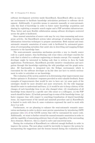 software development activities inside KnowBench. KnowBench oﬀers an easy to
use environment to facilitate knowledge articulation pertinent to software devel-
opment. Additionally, it provides means to annotate manually or semi-automati-
cally this kind of knowledge in order to foster easier knowledge acquisition and
sharing by exploiting a semantic search engine and a P2P metadata infrastructure.
Thus, better and more ﬂexible collaboration among software developers scattered
across the globe is facilitated.
Since manual annotation of source code may be very time-consuming and error-
prone activity, the KnowBench system takes advantage of ontology learning and
information extraction techniques to propose annotations. Both manual and semi-
automatic semantic annotation of source code is facilitated by automated gener-
ation of corresponding metadata that assist also in describing and mapping Eclipse
resources to the knowledge base.
The semi-automatic annotation mechanism provides a way to classify source
code in a quick manner, thus facilitating code reuse when a developer searches for
code that is related to a software engineering or domain concept. For example, the
developer might be interested in ﬁnding code that is written in Java for bank
applications. Furthermore, KnowBench provides intuitive visualization and navi-
gation through this knowledge exploiting the wiki paradigm and the graph meta-
phor. All functionality is integrated into the Eclipse environment which is
convenient for the software developer as he/she does not have to switch environ-
ment in order to articulate or use knowledge.
The evaluation of the system assisted us in determining what improvements may
further optimize it. Evaluators’ responses provided us with valuable feedback. Some
examples of improvements that would be nice to have are: (a) some parts of the
ontologies should be more detailed and more structured, (b) the wiki language
should be easier to understand and learn, (c) it would be nice to keep a history of the
changes of each knowledge item to see who changed what, (d) visualization of all
knowledge items shared by a speciﬁc user (the owner or a colleague), (e) the P2P
search should be faster, (f) include personal tags to some of the knowledge items, (g)
faster response time with respect to searching/visualization of shared knowledge
items, (h) improvement of the install and uninstall procedure and (i) KnowBench
is limited to work with Java 6; some evaluators expressed the need to work with
Java 5 as well.
Furthermore, we are planning to enhance the semi-automatic semantic anno-
tation mechanism in order to derive more precise annotations by introducing JAPE
grammar rules [24] of the GATE system that will be customized for source code.
Additionally, we want to further extend the manual semantic annotation in order to
add the capability of annotating arbitrary lines of code regardless of the surrounding
Java elements. However, this is a hard to solve and non-trivial issue.
During the evaluation of KnowBench we collected enough feedback in order to
improve the system. The next phase would be inevitably to improve the system by
incorporating the suggestions and the lessons learned during the evaluation of the
720 D. Panagiotou & G. Mentzas
 