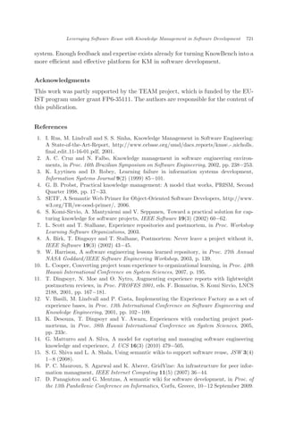 system. Enough feedback and expertise exists already for turning KnowBench into a
more eﬃcient and eﬀective platform for KM in software development.
Acknowledgments
This work was partly supported by the TEAM project, which is funded by the EU-
IST program under grant FP6-35111. The authors are responsible for the content of
this publication.
References
1. I. Rus, M. Lindvall and S. S. Sinha, Knowledge Management in Software Engineering:
A State-of-the-Art-Report, http://www.cebase.org/umd/dacs reports/kmse - nicholls
ﬁnal edit 11-16-01.pdf, 2001.
2. A. C. Cruz and N. Falbo, Knowledge management in software engineering environ-
ments, in Proc. 16th Brazilian Symposium on Software Engineering, 2002, pp. 238À253.
3. K. Lyytinen and D. Robey, Learning failure in information systems development,
Information Systems Journal 9(2) (1999) 85À101.
4. G. B. Probst, Practical knowledge management: A model that works, PRISM, Second
Quarter 1998, pp. 17À33.
5. SETF, A Semantic Web Primer for Object-Oriented Software Developers, http://www.
w3.org/TR/sw-oosd-primer/, 2006.
6. S. Komi-Sirvio, A. Mantyniemi and V. Seppanen, Toward a practical solution for cap-
turing knowledge for software projects, IEEE Software 19(3) (2002) 60À62.
7. L. Scott and T. Stalhane, Experience repositories and postmortem, in Proc. Workshop
Learning Software Organizations, 2003.
8. A. Birk, T. Dingsoyr and T. Stalhane, Postmortem: Never leave a project without it,
IEEE Software 19(3) (2002) 43À45.
9. W. Harrison, A software engineering lessons learned repository, in Proc. 27th Annual
NASA Goddard/IEEE Software Engineering Workshop, 2003, p. 139.
10. L. Cooper, Converting project team experience to organizational learning, in Proc. 40th
Hawaii International Conference on System Sciences, 2007, p. 195.
11. T. Dingsoyr, N. Moe and O. Nytro, Augmenting experience reports with lightweight
postmortem reviews, in Proc. PROFES 2001, eds. F. Bomarius, S. Komi Sirvio, LNCS
2188, 2001, pp. 167À181.
12. V. Basili, M. Lindvall and P. Costa, Implementing the Experience Factory as a set of
experience bases, in Proc. 13th International Conference on Software Engineering and
Knowledge Engineering, 2001, pp. 102À109.
13. K. Desouza, T. Dingsoyr and Y. Awazu, Experiences with conducting project post-
mortems, in Proc. 38th Hawaii International Conference on System Sciences, 2005,
pp. 233c.
14. G. Matturro and A. Silva, A model for capturing and managing software engineering
knowledge and experience, J. UCS 16(3) (2010) 479À505.
15. S. G. Shiva and L. A. Shala, Using semantic wikis to support software reuse, JSW 3(4)
1À8 (2008).
16. P. C. Mauroux, S. Agarwal and K. Aberer, GridVine: An infrastructure for peer infor-
mation managment, IEEE Internet Computing 11(5) (2007) 36À44.
17. D. Panagiotou and G. Mentzas, A semantic wiki for software development, in Proc. of
the 13th Panhellenic Conference on Informatics, Corfu, Greece, 10À12 September 2009.
Leveraging Software Reuse with Knowledge Management in Software Development 721
 
