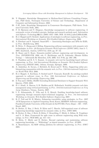 38. T. Dingsøyr, Knowledge Management in Medium-Sized Software Consulting Compa-
nies, PhD thesis, Norwegian University of Science and Technology, Department of
Computer and Information Science, 2002.
39. J.-W. Aalst, Knowledge Management in Courseware Development, PhD thesis, Tech-
nical University Delft, 2001.
40. F. O. Bjornson and T. Dingsoyr, Knowledge management in software engineering: A
systematic review of studied concepts, ﬁndings and research methods used, Information
and Software Technology 50(11) (2008) 1055À1068, DOI: 10.1016/j.infsof.2008.03.006.
41. H.-J. Happel and S. Seedorf, Applications of ontologies in software engineering, in Proc.
International Workshop on Semantic Web Enabled Software Engineering, 2006.
42. A. Eberhart and S. Argawal, SmartAPI ÀÀÀ Associating Ontologies and APIs for RAD,
in Proc. Modellierung, 2004.
43. R. Witte, Y. Zhang and J. Rilling, Empowering software maintainers with semantic web
technologies, in Proc. 4th European Semantic Web Conference (ESWC 2007), June 3À7,
2007, Innsbruck, Austria, LNCS Vol. 4519, pp. 37À52.
44. B. Bauer and S. Roser, Semantic-enabled software engineering and development, in
Proc. INFORMATIK 2006, eds. C. Hochberger and R. Liskowsky (Bonner K€ollen
Verlag) ÀÀÀ Informatik für Menschen, LNI, 2006, Vol. P-94, pp. 293À296.
45. S. Thaddeus and R. S. V. Kasmir, A semantic web tool for knowledge-based software
engineering, in Proc. 2nd International Workshop on Semantic Web Enabled Software
Engineering (SWESE 2006), Athens, Georgia, Springer, 2006.
46. A. Ankolekar, K. Sycara, J. Herbsleb, R. Kraut and C. Welty, Supporting online pro-
blemsolving communities with the semantic web, in Proc. 15th International Conference
on World Wide Web, 2006.
47. H.-J. Happel, A. Korthaus, S. Seedorf and P. Tomczyk, KontoR: An ontology-enabled
approach to software reuse, in Proc. 18th International Conference on Software
Engineering and Knowledge Engineering, 2006.
48. Z. Pan and J. Heﬂin, DLDB: Extending Relational Databases to Support Semantic Web
Queries, PSSS, 2003.
49. D. J. Abadi, A. Marcus, S. R. Madden and K. Hollenbach, Scalable semantic web data
management using vertical partitioning, in Proc. 33rd International Conference on Very
Large Databases, Vienna, Austria, 2007.
50. I. N. Athanasiadis, F. Villa and A. E. Rizzoli, Enabling knowledge-based software
engineering through semantic-object-relational mappings, in Proc. 3rd International
Workshop on Semantic Web Enabled Software Engineering, 2007.
51. R. P. Noll and M. B. Ribeiro, Enhancing traceability using ontologies, in Proc. 2007
ACM Symposium on Applied Computing, Seoul, Korea, SESSION: Software engineering,
Pontiﬁcal Catholic University of Rio Grande do Sul PUCRS, Porto Alegre À RS À CEP,
Brazil, 2007.
52. B. Decker, E. Ras, J. Rech, B. Klein and C. Hoecht, Self-organized reuse of software
engineering knowledge supported by semantic wikis, in Proc. ISWC 2005.
53. B. Decker, E. Ras, J. Rech, B. Klein, C. Reuschling, C. H€ocht, L. Kilian, R. Traph€oner
and V. A. Haas, Framework for agile reuse in software engineering using Wiki tech-
nology, in Proc. PKM 2005, pp. 411À414.
54. B. Klein, C. H€ocht and B. Decker, Beyond capturing and maintaining software
engineering knowledge ÀÀÀ Wikitology" as shared semantics, in Proc. AI 2005.
55. A. Rauschmayer, An RDF editing platform for software engineering, in Proc. ISWC
2005.
Leveraging Software Reuse with Knowledge Management in Software Development 723
 
