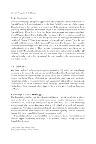 3.1.2. Component reuse
Dave is developing a groupware application. He downloads a recent version of the
OpenXChangec
software and adds it to the Java Build Path setting of the project.
Then he imports the package in a source ﬁle of the groupware application he is
currently editing. He uses KnowBench to get a list of other projects which include
OpenXChange. KnowBench ﬁnds that Peter has some code and documents about
OpenXChange. KnowBench displays the resources to Dave. He takes a look at the
information provided by Peter and recognizes some interesting documentation on
the OpenXChange API and some example code from Peter’s project. Then, he uses
the API inside his source code by reusing Peter’s code. Furthermore, Dave decides
to contribute knowledge about the use of the API in his source code and the par-
ticular domain he is using it. Thus, he uses the semi-automatic annotation mech-
anism in order to semantically annotate the source code and he shares it in the P2P
network. Thus, the source code can be found easier since it is annotated semanti-
cally and can be retrieved in the network by other developers by using semantic or
structured search.
3.2. Ontologies
We have deployed software development ontologies [18] inside the KnowBench
system in order to describe and capture knowledge related to software artefacts. The
system architecture allows for the extension or the use of diﬀerent software devel-
opment ontologies. The set of the deployed ontologies includes three main ontologies
(knowledge artefact, problem/solution and annotation) which interact among each
other and are all under a common parent ontology (KnowBench ontology) which
binds them. These ontologies have been written in the Web Ontology Language
(OWLd
).
Knowledge Artefact Ontology
The knowledge artefact ontology describes diﬀerent types of knowledge artefacts
such as the structure of the project source code, reusable components, software
documentation, knowledge already existing in some tools, etc. These knowledge
artefacts typically contain knowledge that is rich in both structural and semantic
information. Providing a uniform ontological representation for various knowledge
artefacts enables us to utilize semantic information conveyed by these artefacts and
to establish their traceability links at the semantic level.
A knowledge artefact is an object that conveys or holds usable representations of
diﬀerent types of software knowledge. It is modeled through the top level class
Knowledge Artefact.
chttp://www.open-xchange.com/
dhttp://www.w3.org/TR/owl-features/
698 D. Panagiotou & G. Mentzas
 