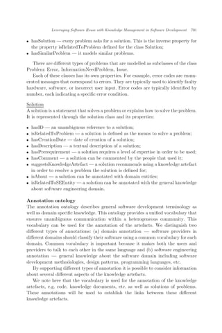 . hasSolution — every problem asks for a solution. This is the inverse property for
the property isRelatedToProblem deﬁned for the class Solution;
. hasSimilarProblem — it models similar problems.
There are diﬀerent types of problems that are modelled as subclasses of the class
Problem: Error, InformationNeedProblem, Issue.
Each of these classes has its own properties. For example, error codes are enum-
erated messages that correspond to errors. They are typically used to identify faulty
hardware, software, or incorrect user input. Error codes are typically identiﬁed by
number, each indicating a speciﬁc error condition.
Solution
A solution is a statement that solves a problem or explains how to solve the problem.
It is represented through the solution class and its properties:
. hasID — an unambiguous reference to a solution;
. isRelatedToProblem — a solution is deﬁned as the means to solve a problem;
. hasCreationDate — date of creation of a solution;
. hasDescription — a textual description of a solution;
. hasPrerequirement — a solution requires a level of expertise in order to be used;
. hasComment — a solution can be commented by the people that used it;
. suggestsKnowledgeArtefact — a solution recommends using a knowledge artefact
in order to resolve a problem the solution is deﬁned for;
. isAbout — a solution can be annotated with domain entities;
. isRelatedToSEEntity — a solution can be annotated with the general knowledge
about software engineering domain.
Annotation ontology
The annotation ontology describes general software development terminology as
well as domain speciﬁc knowledge. This ontology provides a uniﬁed vocabulary that
ensures unambiguous communication within a heterogeneous community. This
vocabulary can be used for the annotation of the artefacts. We distinguish two
diﬀerent types of annotations: (a) domain annotation ÀÀÀ software providers in
diﬀerent domains should classify their software using a common vocabulary for each
domain. Common vocabulary is important because it makes both the users and
providers to talk to each other in the same language and (b) software engineering
annotation ÀÀÀ general knowledge about the software domain including software
development methodologies, design patterns, programming languages, etc.
By supporting diﬀerent types of annotation it is possible to consider information
about several diﬀerent aspects of the knowledge artefacts.
We note here that the vocabulary is used for the annotation of the knowledge
artefacts, e.g. code, knowledge documents, etc. as well as solutions of problems.
These annotations will be used to establish the links between these diﬀerent
knowledge artefacts.
Leveraging Software Reuse with Knowledge Management in Software Development 701
 
