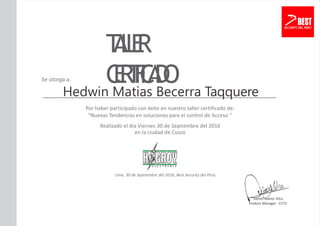 T
A
L
L
E
R
C
E
R
T
I
F
I
C
A
D
O
Se otorga a:
Hedwin Matias Becerra Taqquere
Por haber participado con éxito en nuestro taller certificado de:
“Nuevas Tendencias en soluciones para el control de Acceso ”
Realizado el día Viernes 30 de Septiembre del 2016
en la ciudad de Cusco
Lima, 30 de Septiembre del 2016, Best Security del Perú.
Daniel Suárez Vilca
Product Manager - CCTV