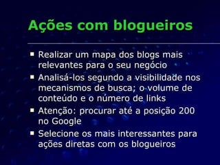 Ações com blogueiros Realizar um mapa dos blogs mais relevantes para o seu negócio Analisá-los segundo a visibilidade nos mecanismos de busca; o volume de conteúdo e o número de links Atenção: procurar até a posição 200 no Google Selecione os mais interessantes para ações diretas com os blogueiros 