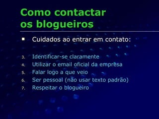 Como contactar  os blogueiros Cuidados ao entrar em contato: Identificar-se claramente Utilizar o email oficial da empresa Falar logo a que veio Ser pessoal (não usar texto padrão) Respeitar o blogueiro 