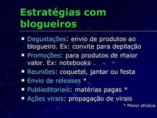 Estratégias com  blogueiros Degustações : envio de produtos ao blogueiro. Ex: convite para depilação Promoções : para produtos de maior valor. Ex: notebooks Reuniões : coquetel, jantar ou festa Envio de releases  * Publieditoriais : matérias pagas * Ações virais : propagação de virais * Menor eficácia 