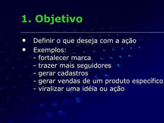 1. Objetivo Definir o que deseja com a ação Exemplos: - fortalecer marca - trazer mais seguidores - gerar cadastros - gerar vendas de um produto específico - viralizar uma idéia ou ação 
