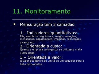 Mensuração tem 3 camadas: 1 - Indicadores quantitativos: Fãs, membros, seguidores, amigos, menções, mensagens, engajamento, impactos, replicações, alcance etc.   2  - Orientada a custo: Quanto a empresa teria gastor se utilizasse mídia 100% paga   3 – Orientada a valor: O valor qualitativo de um fã ou um seguidor para a linha de produtos.   11. Monitoramento 