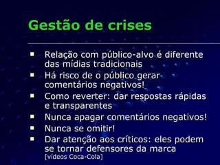 Gestão de crises Relação com público-alvo é diferente das mídias tradicionais Há risco de o público gerar comentários negativos! Como reverter: dar respostas rápidas e transparentes Nunca apagar comentários negativos! Nunca se omitir! Dar atenção aos críticos: eles podem se tornar defensores da marca [vídeos Coca-Cola] 