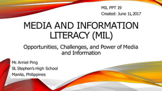 MEDIA AND INFORMATION
LITERACY (MIL)
Opportunities, Challenges, and Power of Media
and Information
Mr
. Arniel Ping
St.Stephen’s High School
Manila, Philippines
MIL PPT 19
Created: June 1
1
,2017
 
