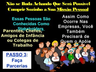 Não se Iluda Achando Que Será Possível
  Cumprir Sozinho a Sua Missão Pessoal
                           Assim Como
   Essas Pessoas São
                           Ocorre Nas
    Conhecidas Como
                         Empresas, Você
      Stakeholders
Parentes, Chefes,           Também
Amigos de Infância        Precisará de
  ou Colegas de           Quem o Apóie
    Trabalho

  PASSO 3:
    Faça
  Parcerias
 