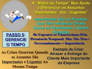 A “Matriz do Tempo” Nos Ajuda
                   a Diferenciar os Assuntos
                “Importantes” dos “Urgentes”
            Importantes São os Projetos
             Que Têm Influência Direta
           Sobre os Resultados a Serem
                      Atingidos
 PASSO 5:  Os Urgentes se Caracterizam Pela
 GERENCIE Premência Temporal, Mas Não Têm –
 O TEMPO    Necessariamente – Importância
                           Exemplo de Crise:
As Crises Ocorrem Quando Atrasar a Entrega do
     os Assuntos São     Cliente Mais Importante
Importantes e Urgentes Ao      da Empresa
      Mesmo Tempo
 