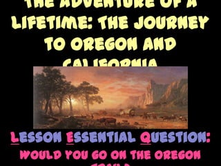 The Adventure of a Lifetime: The Journey to Oregon and California  Lesson Essential Question: Would you go on the Oregon Trail? 