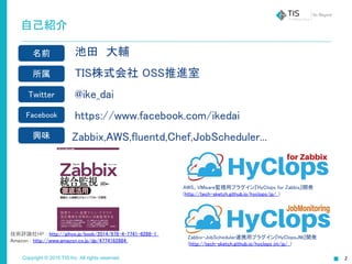 Copyright © 2015 TIS Inc. All rights reserved.
自己紹介
池田　大輔
TIS株式会社 OSS推進室
@ike_dai
https://www.facebook.com/ikedai
　 Zabbix,AWS,fluentd,Chef,JobScheduler...
名前
所属
Twitter
Facebook
興味
AWS、VMware監視用プラグイン『HyClops for Zabbix』開発
(http://tech-sketch.github.io/hyclops/jp/ )
技術評論社HP : http://gihyo.jp/book/2014/978-4-7741-6288-1
Amazon : http://www.amazon.co.jp/dp/4774162884
Zabbix-JobScheduler連携用プラグイン『HyClopsJM』開発
(http://tech-sketch.github.io/hyclops_jm/jp/ )
2
 