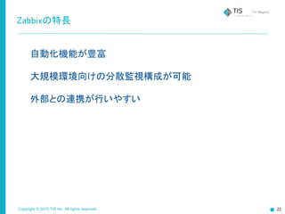 Copyright © 2015 TIS Inc. All rights reserved. 22
Zabbixの特長
自動化機能が豊富
大規模環境向けの分散監視構成が可能
外部との連携が行いやすい
 