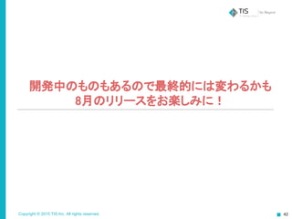 Copyright © 2015 TIS Inc. All rights reserved. 42
開発中のものもあるので最終的には変わるかも
8月のリリースをお楽しみに！
 