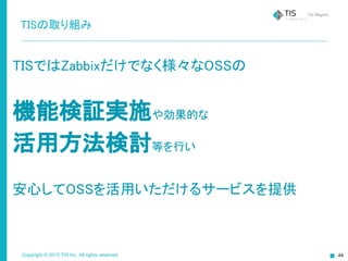Copyright © 2015 TIS Inc. All rights reserved. 44
TISの取り組み
TISではZabbixだけでなく様々なOSSの
機能検証実施や効果的な
活用方法検討等を行い
安心してOSSを活用いただけるサービスを提供
 
