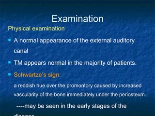 Examination Physical examination A normal appearance of the external auditory canal  TM appears normal in the majority of patients. Schwartze’s sign: a reddish hue over the promontory caused by increased vascularity of the bone immediately under the periosteum.  ----may be seen in the early stages of the disease  ---- is not present in all patients. 