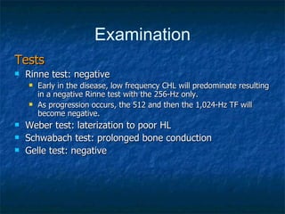 Examination Tests Rinne test: negative  Early in the disease, low frequency CHL will predominate resulting in a negative Rinne test with the 256-Hz only.  As progression occurs, the 512 and then the 1,024-Hz TF will become negative. Weber test: laterization to poor HL Schwabach test: prolonged bone conduction Gelle test: negative 