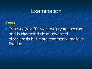 Tests Type As (s-stiffness curve) tympanogram and is characteristic of advanced otosclerosis but more commonly, malleus fixation.  Examination 