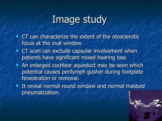 Image study  CT can characterize the extent of the otosclerotic focus at the oval window  CT scan can exclude capsular involvement when patients have significant mixed hearing loss  An enlarged cochlear aqueduct may be seen which potential causes perilymph gusher during footplate fenestration or removal.  It reveal normal round window and normal mastoid pneumatization. 