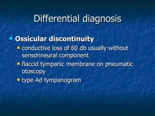 Differential diagnosis Ossicular discontinuity conductive loss of 60 db usually without sensorineural component flaccid tympanic membrane on pneumatic otoscopy type Ad tympanogram 