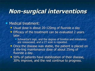 Non-surgical interventions Medical treatment: Usual dose is about 20-120mg of fluoride a day Efficacy of the treatment can be evaluated 2 years later.  Schwartze’s sign, and the degree of tinnitus and imbalance are reassessed, and a CT scan is repeated.  Once the disease was stable, the patient is placed on a life-ling maintenance dose of about 25mg of fluoride a day.  50% of patients have stabilization of their disease, 30% improve, and the rest continue to progress.  