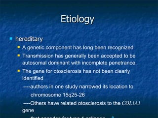 Etiology  hereditary A genetic component has long been recognized Transmission has generally been accepted to be autosomal dominant with incomplete penetrance. The gene for otosclerosis has not been clearly identified ----authors in one study narrowed its location to  chromosome 15q25-26 ----Others have related otosclerosis to the  COL1A1  gene  that encodes for type 1 collagen.  & 