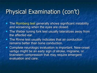 Physical Examination (con’t) The  Romberg test  generally shows significant instability and worsening when the eyes are closed. The Weber tuning fork test usually lateralizes away from the affected ear. The Rinne test usually indicates that air conduction remains better than bone conduction. Complete neurologic evaluation is important. New-onset vertigo might be an early sign of stroke, migraine, or brainstem compression that may require emergent evaluation and care. 