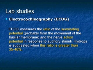 Lab studies Electrocochleography (ECOG) ECOG measures the  ratio  of the  summating potential  (probably from the movement of the basilar membrane) and the nerve  action potential  in response to auditory stimuli. Hydrops is suggested when  this ratio is greater than 35-40%. 