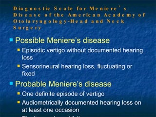 Possible Meniere’s disease Episodic vertigo without documented hearing loss Sensorineural hearing loss, fluctuating or fixed Probable Meniere’s disease One definite episode of vertigo Audiometrically documented hearing loss on at least one occasion Tinnitus and aural fullness Diagnostic Scale for Meniere’s Disease of the American Academy of Otolaryngology-Head and Neck Surgery 