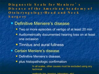 Definitive Meniere’s disease Two or more episodes of vertigo of at least 20 min Audiometrically documented hearing loss on at least one occasion Tinnitus and aural fullness Certain Meniere’s disease Definitive Meniere’s disease, plus histopathologic confirmation Diagnostic Scale for Meniere’s Disease of the American Academy of Otolaryngology-Head and Neck Surgery In all scales, other causes must be excluded using any technical methods (eg, imaging, laboratory, etc). 