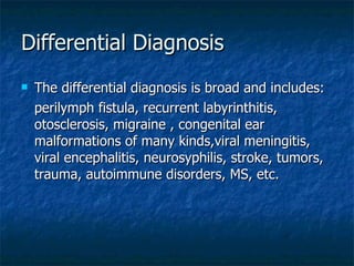 Differential Diagnosis The differential diagnosis is broad and includes: perilymph fistula, recurrent labyrinthitis, otosclerosis, migraine , congenital ear malformations of many kinds,viral meningitis, viral encephalitis, neurosyphilis, stroke, tumors, trauma, autoimmune disorders, MS, etc. 