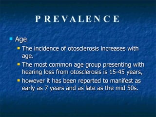 PREVALENCE Age  The incidence of otosclerosis increases with age.  The most common age group presenting with hearing loss from otosclerosis is 15-45 years,  however it has been reported to manifest as early as 7 years and as late as the mid 50s.  