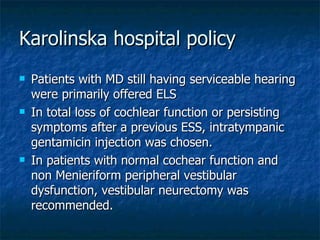 Karolinska hospital policy Patients with MD still having serviceable hearing were primarily offered ELS In total loss of cochlear function or persisting symptoms after a previous ESS, intratympanic gentamicin injection was chosen.  In patients with normal cochear function and non Menieriform peripheral vestibular dysfunction, vestibular neurectomy was recommended. 