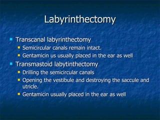 Labyrinthectomy Transcanal labyrinthectomy Semicircular canals remain intact. Gentamicin us usually placed in the ear as well Transmastoid labytinthectomy Drilling the semicircular canals Opening the vestibule and destroying the saccule and utricle. Gentamicin usually placed in the ear as well 