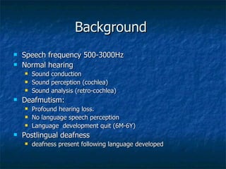 Background  Speech frequency 500-3000Hz Normal hearing  Sound conduction Sound perception (cochlea)  Sound analysis (retro-cochlea) Deafmutism:  Profound hearing loss.  No language speech perception Language  development quit (6M-6Y) Postlingual deafness deafness present following language developed 