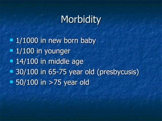 Morbidity 1/1000 in new born baby 1/100 in younger 14/100 in middle age 30/100 in 65-75 year old (presbycusis) 50/100 in >75 year old 