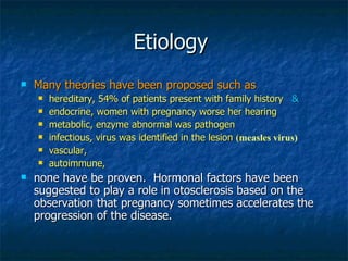 Etiology  Many theories have been proposed such as  hereditary, 54% of patients present with family history  & endocrine, women with pregnancy worse her hearing metabolic, enzyme abnormal was pathogen infectious, virus was identified in the lesion  ( measles virus) vascular, autoimmune,  none have be proven.  Hormonal factors have been suggested to play a role in otosclerosis based on the observation that pregnancy sometimes accelerates the progression of the disease.  