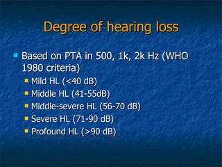 Degree of hearing loss Based on PTA in 500, 1k, 2k Hz (WHO 1980 criteria) Mild HL (<40 dB) Middle HL (41-55dB) Middle-severe HL (56-70 dB) Severe HL (71-90 dB) Profound HL (>90 dB) 