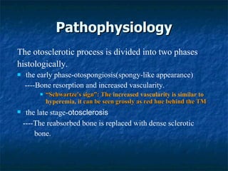 Pathophysiology The otosclerotic process is divided into two phases histologically. the early phase-otospongiosis(spongy-like appearance) ----Bone resorption and increased vascularity. “ Schwartze's sign”: The  increased vascularity is similar to hyperemia, it  can be seen grossly as red hue behind the TM the late stage- otosclerosis ----The reabsorbed bone is replaced with dense sclerotic  bone. 
