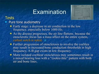 Examination Tests Pure tone audiometry Early stage: a decrease in air conduction in the low frequency, especially below 1000 Hz.  As the disease progresses, the air line flattens. because the otosclerotic focus has a mass affect on the entire system,  carhart notch is noted.  & Further progression of otosclerosis to involve the cochlea may result in increased bone conduction thresholds in high frequency, A-B gap exists in low frequency.  More isolated cochlear otosclerosis may sometimes result in a mixed hearing loss with a “cookie-bite” pattern with both air and bone lines. 