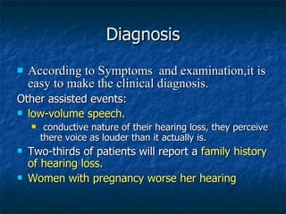 Diagnosis According to Symptoms  and examination,it is easy to make the clinical diagnosis. Other assisted events: low-volume speech.   conductive nature of their hearing loss, they perceive there voice as louder than it actually is.  Two-thirds of patients will report a  family history of hearing loss.  Women with pregnancy worse her hearing   