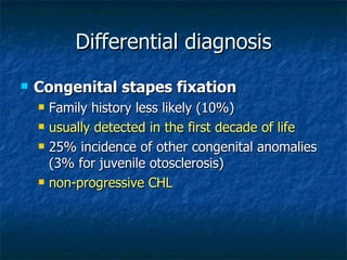 Differential diagnosis Congenital stapes fixation Family history less likely (10%) usually detected in the first decade of life 25% incidence of other congenital anomalies (3% for juvenile otosclerosis) non-progressive CHL 