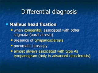 Differential diagnosis Malleus head fixation when  congenital , associated with other stigmata (aural atresia) presence of  tympanosclerosis pneumatic otoscopy almost always associated with type As tympanogram (only in advanced otosclerosis) 